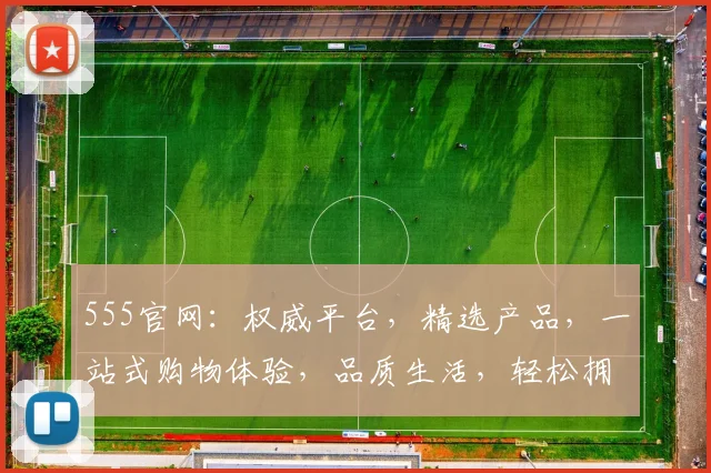 555官网：权威平台，精选产品，一站式购物体验，品质生活，轻松拥有