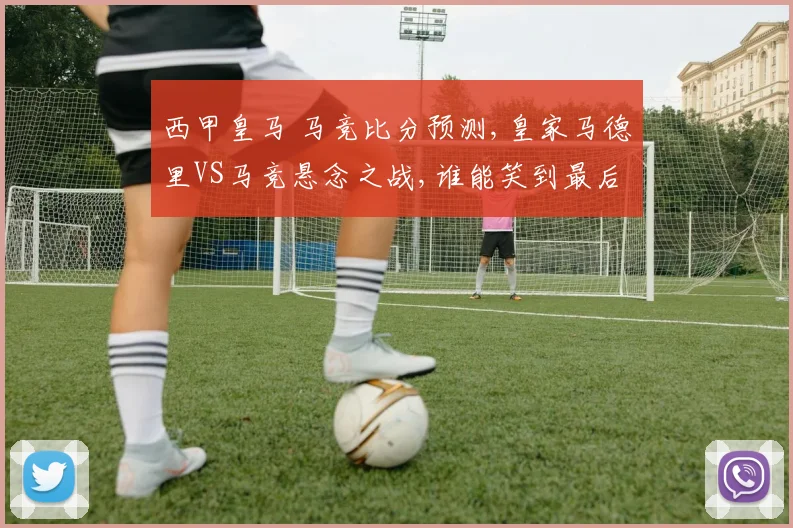 西甲皇马 马竞比分预测,皇家马德里VS马竞悬念之战,谁能笑到最后
