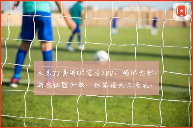 米乐yy易游m6官方app，畅玩无忧，游戏体验升级，独家福利三重礼，等你来体验，不容错过