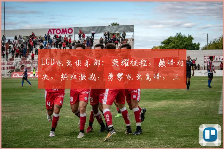 LGD电竞俱乐部：荣耀征程，巅峰对决，热血激战，勇攀电竞高峰，三冠王荣耀再现