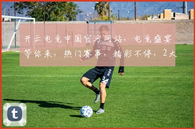 开云电竞中国官方网站，电竞盛宴等你来，热门赛事，精彩不停，2大亮点不容错过